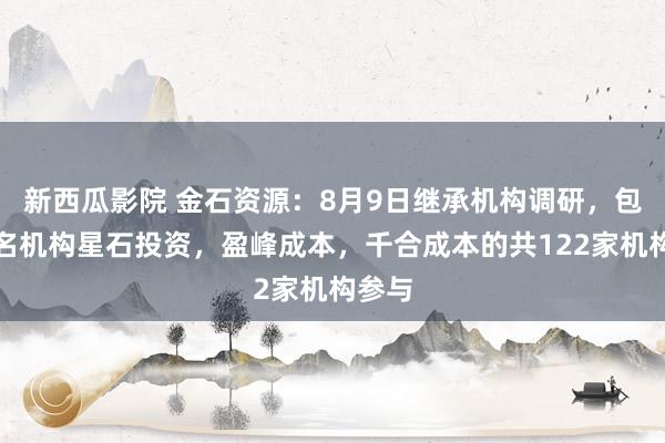 新西瓜影院 金石资源：8月9日继承机构调研，包括著名机构星石投资，盈峰成本，千合成本的共122家机构参与