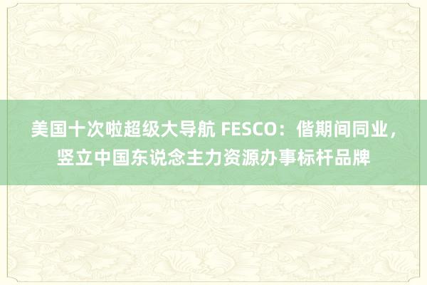 美国十次啦超级大导航 FESCO：偕期间同业，竖立中国东说念主力资源办事标杆品牌