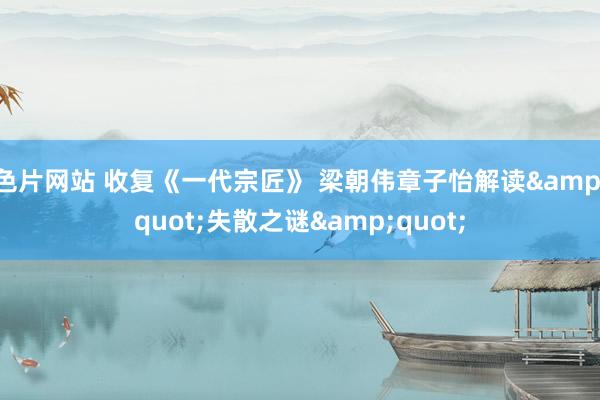 色片网站 收复《一代宗匠》 梁朝伟章子怡解读&quot;失散之谜&quot;