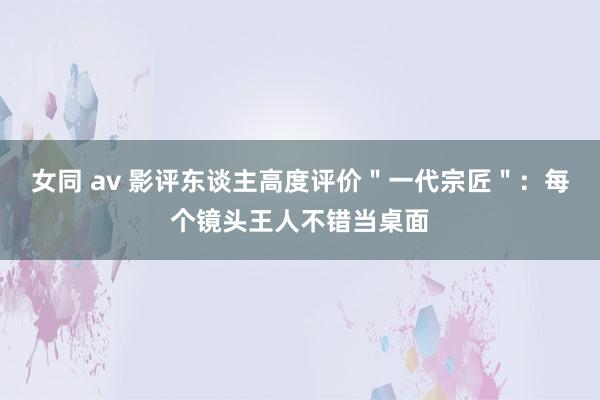 女同 av 影评东谈主高度评价＂一代宗匠＂：每个镜头王人不错当桌面