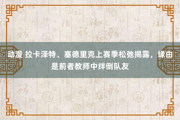 动漫 拉卡泽特、塞德里克上赛季松弛揭露，缘由是前者教师中绊倒队友