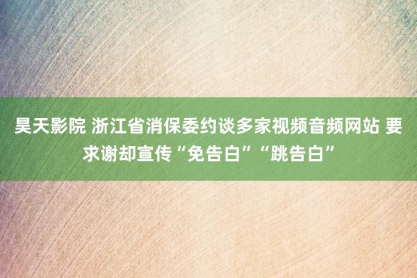 昊天影院 浙江省消保委约谈多家视频音频网站 要求谢却宣传“免告白”“跳告白”