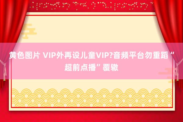 黄色图片 VIP外再设儿童VIP?音频平台勿重蹈“超前点播”覆辙