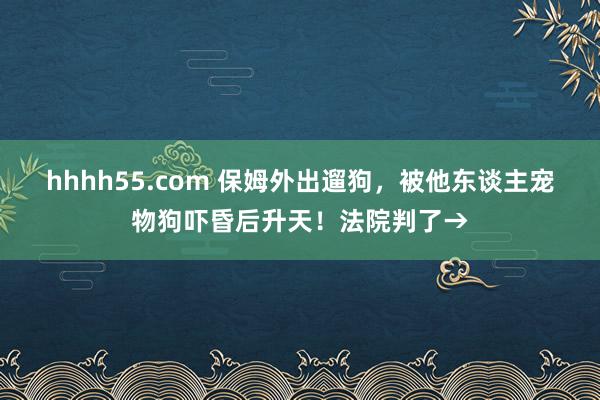 hhhh55.com 保姆外出遛狗，被他东谈主宠物狗吓昏后升天！法院判了→